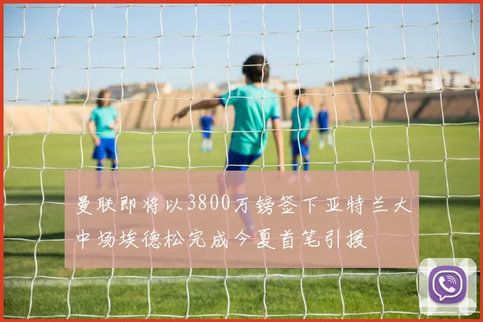曼联即将以3800万镑签下亚特兰大中场埃德松完成今夏首笔引援