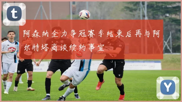 阿森纳全力争冠赛季结束后再与阿尔特塔商谈续约事宜