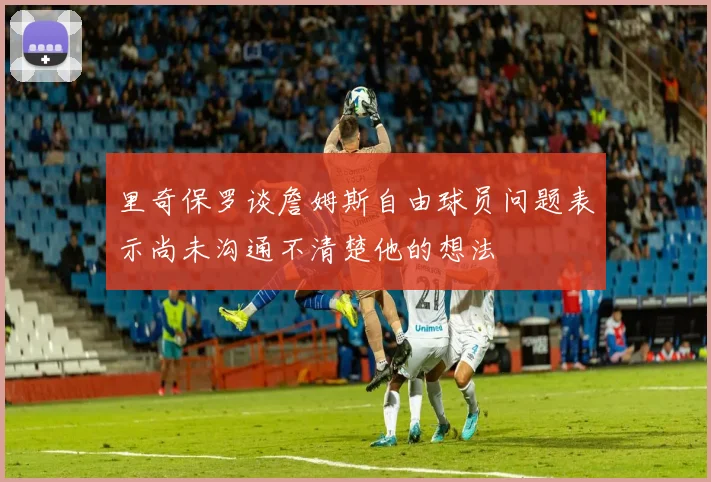 里奇保罗谈詹姆斯自由球员问题表示尚未沟通不清楚他的想法