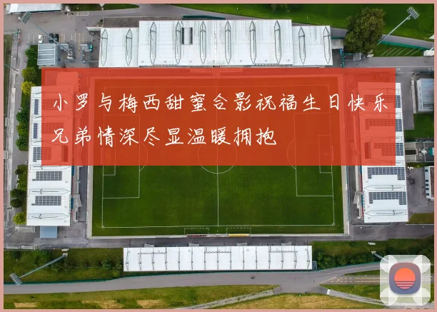 小罗与梅西甜蜜合影祝福生日快乐兄弟情深尽显温暖拥抱