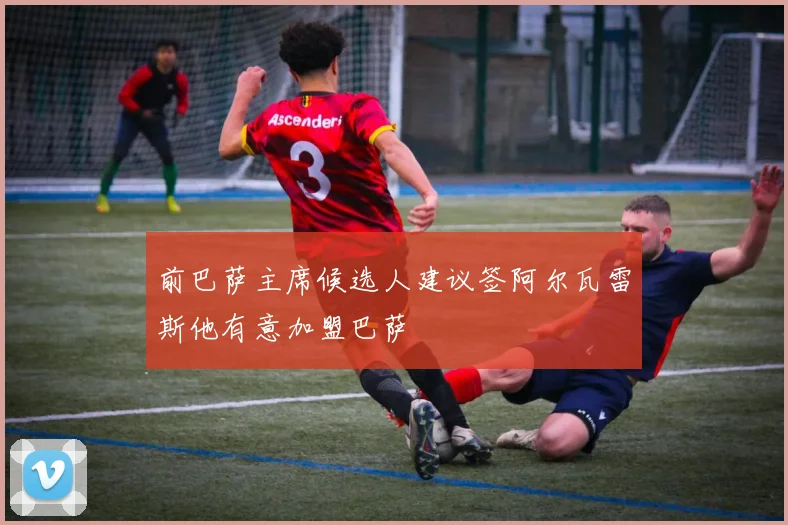前巴萨主席候选人建议签阿尔瓦雷斯他有意加盟巴萨