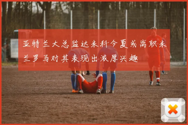 亚特兰大总监达米科今夏或离职米兰罗马对其表现出浓厚兴趣
