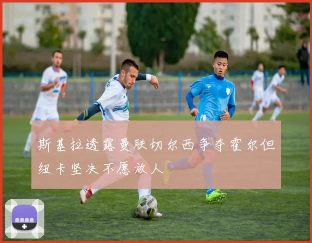 斯基拉透露曼联切尔西争夺霍尔但纽卡坚决不愿放人