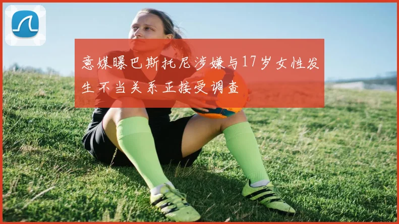 意媒曝巴斯托尼涉嫌与17岁女性发生不当关系正接受调查