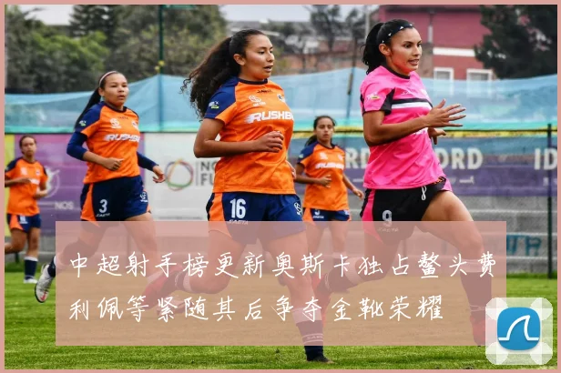中超射手榜更新奥斯卡独占鳌头费利佩等紧随其后争夺金靴荣耀