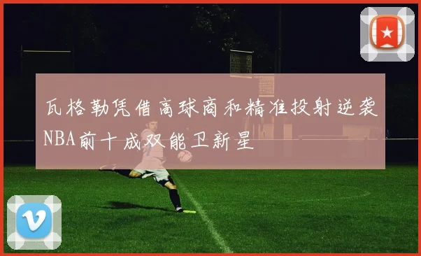 瓦格勒凭借高球商和精准投射逆袭NBA前十成双能卫新星